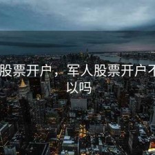 军人 股票开户，军人股票开户不买可以吗