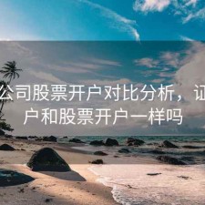 证券公司股票开户对比分析，证券开户和股票开户一样吗