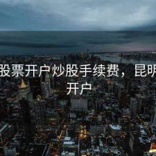 昆明股票开户炒股手续费，昆明证券开户