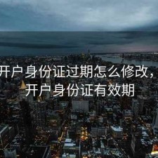 股票开户身份证过期怎么修改，股票开户身份证有效期