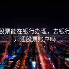 开户股票能在银行办理，去银行可以开通股票账户吗