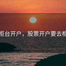 股票柜台开户，股票开户要去柜台吗