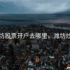 潍坊股票开户去哪里，潍坊炒股