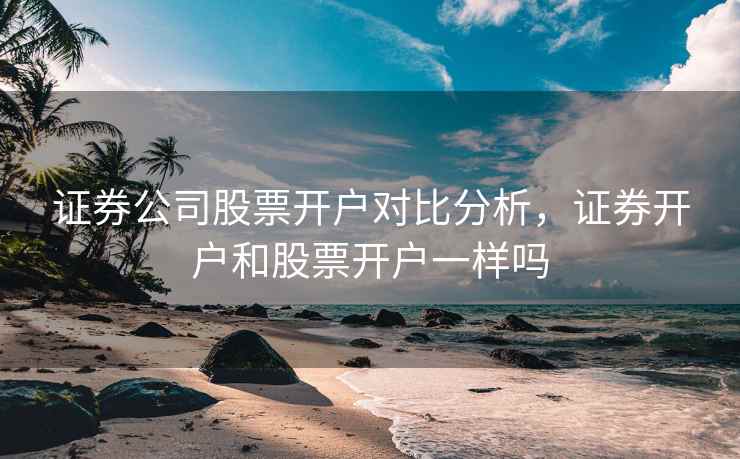 证券公司股票开户对比分析，证券开户和股票开户一样吗  第1张