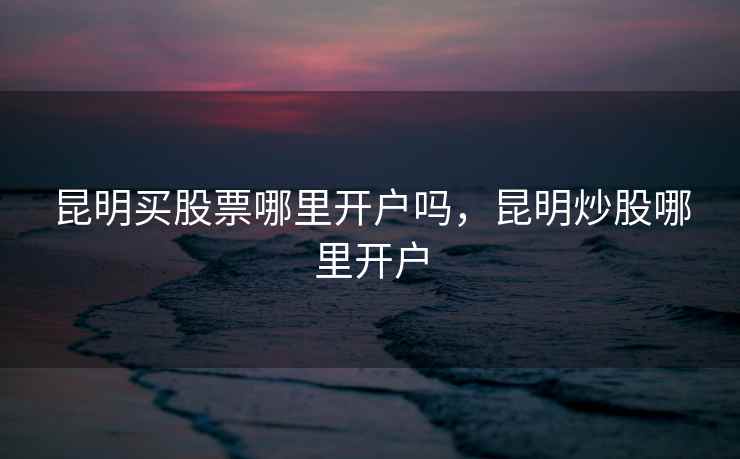 昆明买股票哪里开户吗,昆明炒股哪里开户 第2张 昆明买股票哪里开户吗,昆明炒股哪里开户 第2张