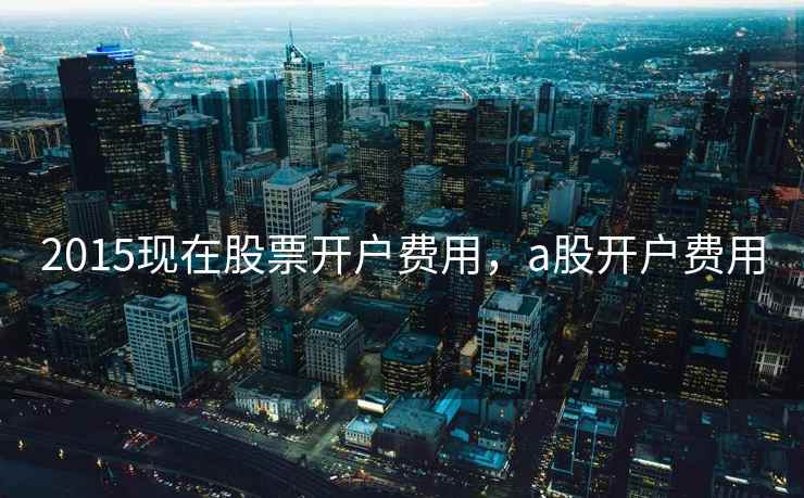 2015现在股票开户费用,a股开户费用 第2张 2015现在股票开户费用,a股开户费用 第2张