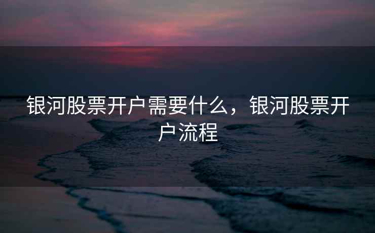 银河股票开户需要什么，银河股票开户流程  第1张