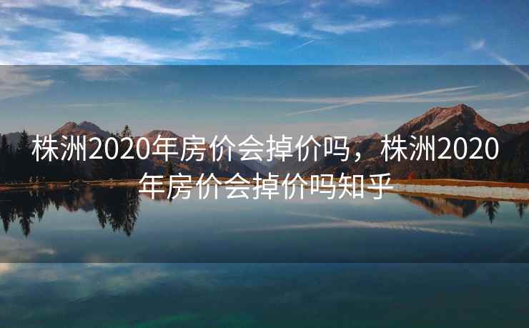 株洲2020年房价会掉价吗，株洲2020年房价会掉价吗知乎  第2张