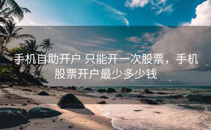 手机自助开户 只能开一次股票，手机股票开户最少多少钱  第1张