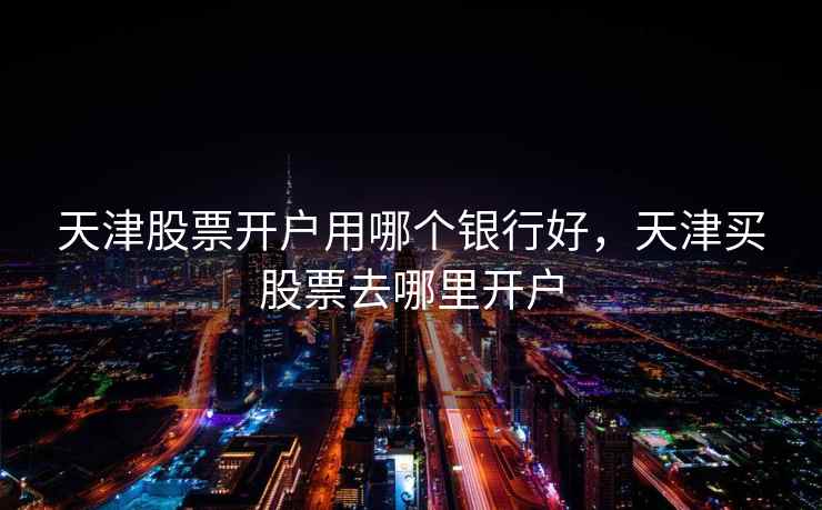 天津股票开户用哪个银行好，天津买股票去哪里开户  第2张
