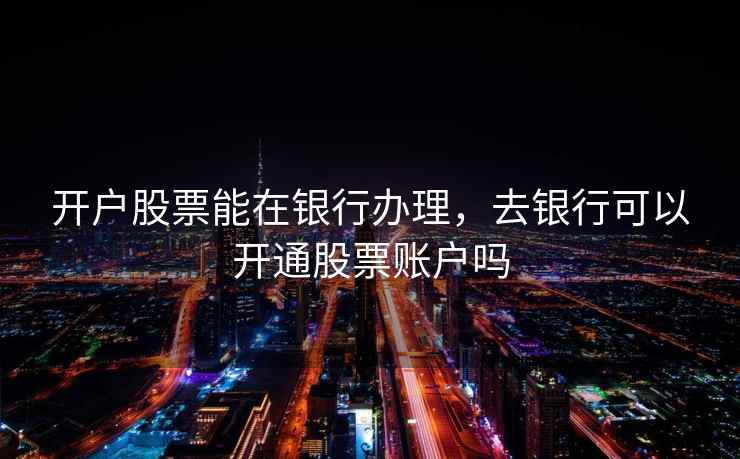 开户股票能在银行办理，去银行可以开通股票账户吗  第1张