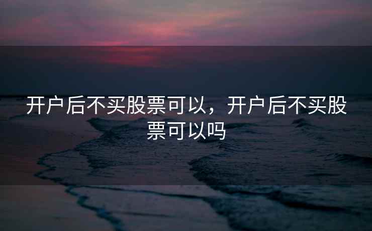 开户后不买股票可以，开户后不买股票可以吗  第1张