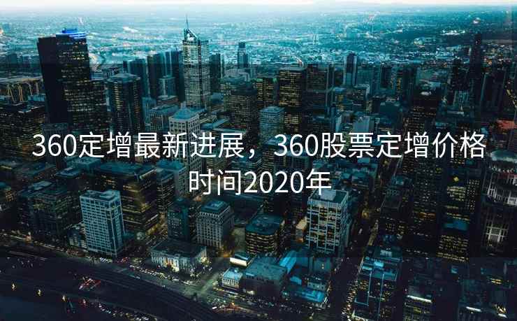 360定增最新进展,360股票定增价格时间2020年 第1张 360定增最新进展,360股票定增价格时间2020年 第1张