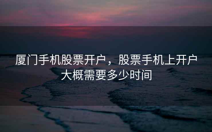 厦门手机股票开户，股票手机上开户大概需要多少时间  第1张